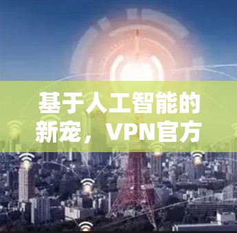 基于人工智能的新宠，VPN官方免费版的最新突破与未来发展