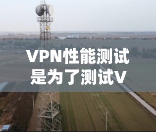 VPN性能测试是为了测试VPN网络的稳定性、连接速度和网络带宽，通常用于以下场景