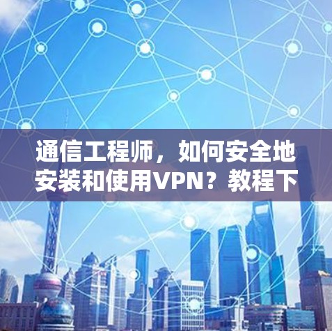 通信工程师，如何安全地安装和使用VPN？教程下载