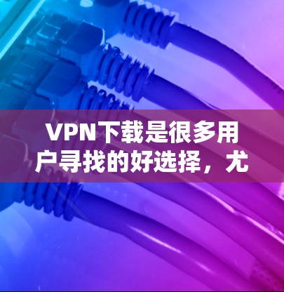 VPN下载是很多用户寻找的好选择，尤其是在追求安全、稳定和速度的同时，用户可能需要一个综合性的下载推荐。以下是几个综合性的VPN下载推荐，涵盖了不同平台、类型和需求