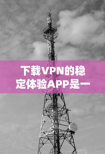 下载VPN的稳定体验APP是一个系统性的过程，需要谨慎操作以确保安全和可靠。以下是一步步的指南