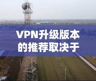 VPN升级版本的推荐取决于您的具体需求，包括安全性、速度、兼容性和用户界面等。以下是一些推荐的VPN升级版本，涵盖不同的需求