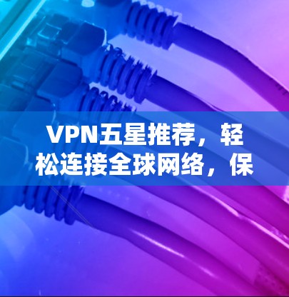 VPN五星推荐，轻松连接全球网络，保障数据安全