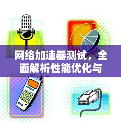 网络加速器测试，全面解析性能优化与用户体验提升的原理与方法