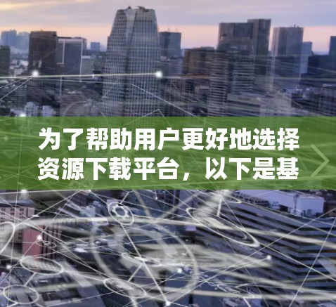 为了帮助用户更好地选择资源下载平台，以下是基于用户需求的推荐，涵盖文档、在线资源、代码、社交和职业发展以及视频等多个方面