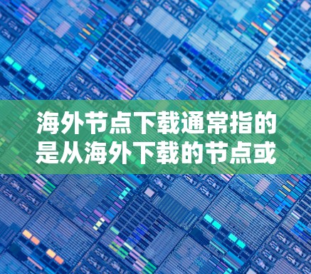海外节点下载通常指的是从海外下载的节点或文件，可能涉及以下几种情况