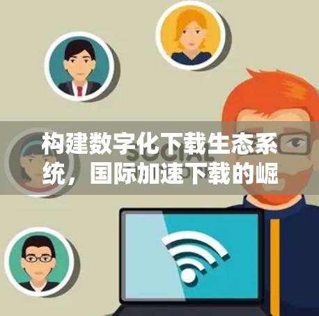 构建数字化下载生态系统，国际加速下载的崛起之路