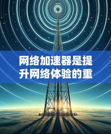 网络加速器是提升网络体验的重要工具，适合经常访问多网站并频繁切换的情况。以下是几个有用的网络加速器下载入口