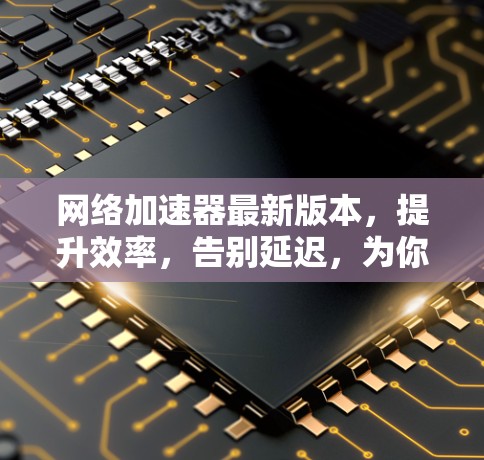 网络加速器最新版本，提升效率，告别延迟，为你的网络加速找 Solution！