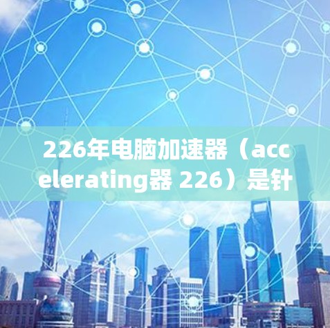 226年电脑加速器（accelerating器 226）是针对21世纪计算机硬件发展的加速器软件，旨在提升电脑性能。以下是对其特点和改进的详细分析