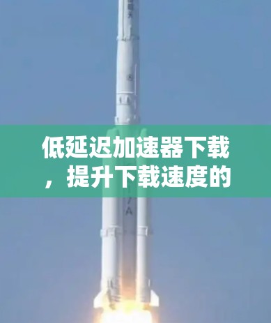 低延迟加速器下载，提升下载速度的实用解决方案