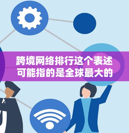 跨境网络排行这个表述可能指的是全球最大的跨境网络运营商或在特定国家或地区网络运营商的排行。以下是一些可能的解释和相关信息