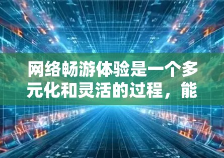 网络畅游体验是一个多元化和灵活的过程，能够满足不同用户的需求和兴趣。以下是一个结构清晰、内容详实的回答，覆盖网络畅游的核心要素和实际应用