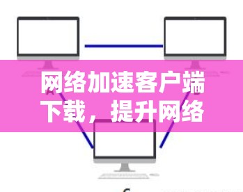 网络加速客户端下载，提升网络性能的高效方法