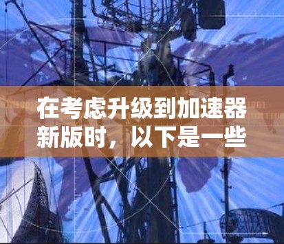 在考虑升级到加速器新版时，以下是一些关键点和建议