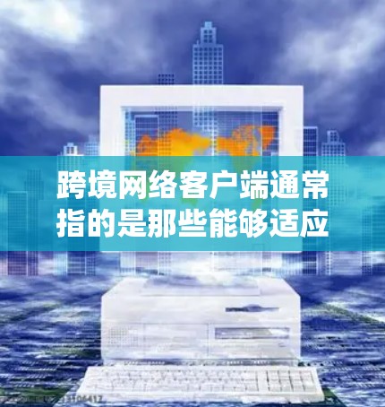 跨境网络客户端通常指的是那些能够适应不同国家或地区的网络环境的客户端软件或应用程序。这些客户端通常针对跨境的网络服务或应用，能够运行在不同操作系统、不同网络设备或不同地区（如不同国家）的设备上