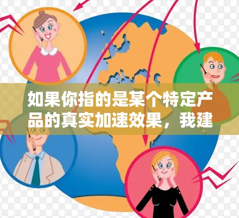 如果你指的是某个特定产品的真实加速效果,我建议你直接咨询该产品的制造商或官方网站,获取准确的口碑评价和用户反馈。以下是一些通用的建议,帮助你评估和选择产品